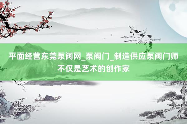 平面经营东莞泵阀网_泵阀门_制造供应泵阀门师不仅是艺术的创作家